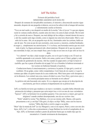 Jeff The Killer.
Extracto del periódico local:
SINIESTRO ASESINO AUN SUELTO
Después de semanas de inexplicables asesinatos, el siniestro y desconocido asesino sigue
atacando, después de una pequeña evidencia, un joven ha sobrevivido al ataque del asesino
y valientemente cuenta su historia:
"Tuve un mal sueño y me desperté en medio de la noche," dice el joven "vi que por alguna
razón la ventana estaba abierta, cuando antes de irme a la cama la dejé cerrada. Me levanté
y fui a cerrarla de nuevo. Después, me metí debajo de las cobijas e intenté dormir de nuevo
y ahi fue cuando sentí algo extraño, como si alguien me estuviera observando. Miré y casi
salto de la cama. Ahi, en un pequeño rayo de luz, iluminados entre las cortinas, había un
par de ojos. No eran un par de ojos normales, eran oscuros y sinestros, estaban bordeados
en negro y...simplemente me aterrorizaron. Y vi su boca, una horrenda sonrisa que me erizó
todo el pelo. La figura permaneció ahi, observándome. Después de lo que me pareció
una eternidad, lo dijo, era una simple frase, pero lo dijo en un tono en el que sólo un loco lo
diría.
"ve a dormir" me dijo y dejé escapar un grito, eso es lo que lo atrajo a mi. Él sacó un
cuchillo apuntando a mi corazón. Saltó a mi cama y peleé con el. Pateé, golpeé y rodé
tratando de quitármelo de encima. Ahí fue cuando mi papá entró y el tipo le lanzó el
cuchillo, que fue a parar al hombro de mi papá Tal vez el hombre lo hubiera terminado si
los vecinos no hubieran llamado a la policía.
Conducieron hasta el estacionamiento y corrieron a la puerta. El tipo giró y corrió al
vestíbulo. Oí un golpe, como vidrio rompiéndose. Corrí fuera de mi cuarto y vi que la
ventana que daba a la parte trasera de la casa estaba rota. Miré fuera para verlo desaparecer
en la distancia. Les contaré una cosa, nunca olvidaré su cara. Esos fríos y perversos ojos y
esa sonrisa psicópata nunca se borrarán en mi cabeza"
La policía está aún buscando este sujeto. Si ve a alguien que encaja en la descripción de
esta historia, por favor contacte al departamento de su policía local.
Jeff y su familia tuvieron que mudarse a un nuevo vecindario, su padre había obtenido una
promoción de trabajo y pensaron que sería mejor irse a vivir en uno de esos vecindarios
"lujosos". Jeff y su hermano Liu no podían quejarse. Una casa nueva y mejor ¿por qué no
alegrarse? cuando estaban desempacando, uno de sus vecinos vino.
"Hola" saludó la vecina "Soy Bárbara, vivo en sus misma calle. Bueno, sólo quería
presentarme a mí y a mi hijo" Ella giró y le dijo a su hijo "Billy, estos son los nuevos
vecinos." Billy dijo hola y corrió a jugar a su jardín.
"Bien" dijo la mamá de Jeff "yo soy Margaret y este es mi esposo, Peter y estos son mis dos
hijos, Jeff y Liu" y ellos dos se presentaron y luego Barbara los invitó al cumpleaños de su
hijo. Jeff y su hermano estaban a punto de protestar hasta que su madre dijo que les
encantaría ir. Cuando terminaron de desempacar,

9

 