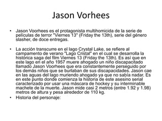 Jason Vorhees
• Jason Voorhees es el protagonista multihomicida de la serie de
películas de terror "Viernes 13" (Friday the 13th), serie del género
slasher, de doce entregas.
• La acción transcurre en el lago Crystal Lake, se refiere al
campamento de verano "Lago Cristal" en el cual se desarrolla la
histórica saga del film Viernes 13 (Friday the 13th). Es así que en
este lago en el año 1957 muere ahogado un niño discapacitado
llamado Jason Voorhees que era constantemente perseguido por
los demás niños que se burlaban de sus discapacidades. Jason cae
en las aguas del lago muriendo ahogado ya que no sabía nadar. Es
en este punto donde comienza la historia de este asesino serial
caracterizado por usar una máscara de hockey y su interminable
machete de la muerte. Jason mide casi 2 metros (entre 1.92 y 1.98)
metros de altura y pesa alrededor de 110 kg.
• Historia del personaje:
 