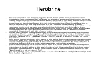 Herobrine
• Hace poco, había creado un nuevo mundo para un jugador en Minecraft. Todo era normal al principio, cuando comencé a talar
• árboles para fabricar una mesa de trabajo. Me di cuenta de que algo se movía entre la densa niebla (tengo un ordenador muy lento, así
que tengo que jugar con una pequeña distancia de derizado). Pensé que era una vaca, por lo que le seguí, esperando conseguir un poco
de cuero para una armadura. Sin embargo, no era una vaca. Mirando hacia atrás, observé otro personaje con la apariencia
predeterminada, pero sus ojos estaban en blanco. No vi ningún nombre de sobre él y revisé dos veces para asegurarme de que no
estaba en el modo multijugador. No se quedó mucho tiempo, él me miró y rápidamente corrió hacia la niebla. Le perseguí
cuidadosamente por curiosidad, pero ya se había ido. Seguí con el juego, no estoy seguro de qué pensar. Conforme exploraba el mundo,
veía cosas que parecían fuera de lugar para lo que un generador de mapas aleatorios podía hacer: túneles de 2x2 en las rocas,
pequeñas pirámides perfectas hechas de arena en el océano y un montón de árboles con todas sus hojas cortadas. Me gustaría pensar
constantemente que vi al otro "jugador" en la niebla profunda, pero nunca tuve una mejor visión de él. He intentado aumentarmi
renderizado de distancia pensando que lo podría ver, pero fue en vano.
• Guardé el mapa y fui a los foros para ver si alguien más había encontrado a este pseudojugador. No había nadie. Creé mi propio tema
contando acerca del nombre y preguntando si alguien había tenido alguna experiencia similar. El mensaje se eliminó después decinco
minutos. Lo intenté de nuevo y el tema fue suprimido aún más rápido. Recibí un mensaje privado de un usuario con nombre "Herobrine"
que contenía una palabra: "Stop it!" ("Estate quieto." en inglés). Cuando fui a ver el perfil de Herobrine, la página era: 404- ERROR.
Page not found.
• Recibí un correo electrónico de otro usuario del foro que pudo ver el hilo que creé. Me dijo que los moderadores podían leer los mensajes
de los usuarios del foro, así que estábamos más seguros utilizando el correo electrónico. En el correo decía que había visto al jugador
misterioso también y tenía un pequeño "directorio" de otros usuarios que decían haberlo visto también. Sus mundos estaban llenos de
construcciones obviamente hechas por el hombre y se describía a un jugador misterioso que no tenía pupilas.
• Cerca de un mes pasó hasta que oí de mi informante de nuevo. Algunas de las personas que habían encontrado al hombre misterioso
habían mirado el nombre "Herobrine" y encontraron que el nombre que era utilizado con frecuencia por un jugador sueco. Después de
una recopilación de información adicional, se reveló que era el hermano de Notch, el desarrollador del juego. Personalmente envié un
mensaje Notch, preguntándole si tenía un hermano. Pasó mucho tiempo, pero él me respondió de vuelta con un mensaje muy corto:
• "Lo tenía, pero él ya no está con nosotros." - Notch
• Para más inri, más tarde, hace ya un tiempo, Notch publicó un tuit en el que decía: "Herobrine si es real, ya no lo puedo negar, la una
forma de evitarlo es ignorándolo..."
 
