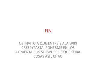 FIN
OS INVITO A QUE ENTREIS ALA WIKI
CREEPYPASTA. PONERME EN LOS
COMENTARIOS SI QWUEREIS QUE SUBA
COSAS ASÍ , CHAO
 
