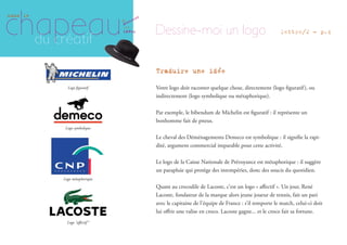 Traduire une idée
Votre logo doit raconter quelque chose, directement (logo ﬁguratif), ou
indirectement (logo symbolique ou métaphorique).
Par exemple, le bibendum de Michelin est ﬁguratif : il représente un
bonhomme fait de pneus.
Le cheval des Déménagements Demeco est symbolique : il signiﬁe la rapi-
dité, argument commercial imparable pour cette activité.
Le logo de la Caisse Nationale de Prévoyance est métaphorique : il suggère
un parapluie qui protège des intempéries, donc des soucis du quotidien.
Quant au crocodile de Lacoste, c’est un logo « aﬀectif ». Un jour, René
Lacoste, fondateur de la marque alors jeune joueur de tennis, fait un pari
avec le capitaine de l’équipe de France : s’il remporte le match, celui-ci doit
lui oﬀrir une valise en croco. Lacoste gagne... et le croco fait sa fortune.
Logo ﬁguratif
Logo symbolique
Logo métaphorique
chapeau
sous le
du créatif
où
idées
poussent
les
Dessine-moi un logo lettre/2 - p.4
Logo “aﬀectif”
 