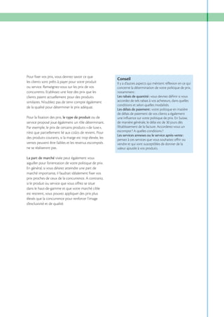 Pour fixer vos prix, vous devriez savoir ce que
les clients sont prêts à payer pour votre produit
ou service. Renseignez-vous sur les prix de vos
concurrents. Etablissez une liste des prix que les
clients paient actuellement pour des produits
similaires. N’oubliez pas de tenir compte également
de la qualité pour déterminer le prix adéquat.
Pour la fixation des prix, le type de produit ou de
service proposé joue également un rôle déterminant.
Par exemple, le prix de certains produits «de luxe»,
n’est que partiellement lié aux coûts de revient. Pour
des produits courants, si la marge est trop élevée, les
ventes peuvent être faibles et les revenus escomptés
ne se réaliseront pas.
La part de marché visée peut également vous
aiguiller pour l’orientation de votre politique de prix.
En général, si vous désirez atteindre une part de
marché importante, il faudrait idéalement fixer vos
prix proches de ceux de la concurrence. A contrario,
si le produit ou service que vous offrez se situe
dans le haut-de-gamme et que votre marché cible
est restreint, vous pouvez appliquer des prix plus
élevés que la concurrence pour renforcer l’image
d’exclusivité et de qualité.

Conseil
Il y a d’autres aspects qui méritent réﬂexion en ce qui
concerne la détermination de votre politique de prix,
notamment :
Les rabais de quantité : vous devriez déﬁnir si vous
accordez de tels rabais à vos acheteurs, dans quelles
conditions et selon quelles modalités.
Les délais de paiement : votre politique en matière
de délais de paiement de vos clients a également
une inﬂuence sur votre politique de prix. En Suisse,
de manière générale, le délai est de 30 jours dès
l’établissement de la facture. Accorderez-vous un
escompte ? A quelles conditions ?
Les services annexes ou le service après-vente :
pensez à ces services que vous souhaitez oﬀrir ou
vendre et qui sont susceptibles de donner de la
valeur ajoutée à vos produits.

 