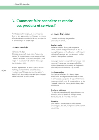 I. D’une idée à un plan

3. Comment faire connaître et vendre
vos produits et services ?
Pour faire connaître vos produits ou services, vous
devez en faire la promotion en choisissant les moyens
et les canaux de communication les plus adaptés, tout
en tenant compte de votre budget.

Les étapes essentielles
Etablissez un budget.
Définissez vos objectifs et vos cibles. Par exemple,
combien de consommateurs voulez-vous atteindre ?
Choisissez les moyens de promotion adaptés à votre
budget en vous inspirant de la liste ci-dessous qui
fournit quelques pistes.

10 11

Analysez régulièrement les résultats de vos actions
marketing pour contrôler la rentabilité de vos
investissements. Vérifiez si vous avez bien atteint les
objectifs fixés. Si non, déterminez les causes et essayez
d’autres méthodes promotionnelles.

Les moyens de promotion
Comment promouvoir vos produits ?
Voici quelques conseils.
Bouche-à-oreille
Même de nos jours, alors que les moyens de
communication et de promotion sont de plus en
plus sophistiqués et variés, le bouche-à-oreille est une
méthode efficace pour faire connaître votre produit
ou service et augmenter vos ventes.
Encouragez vos clients existants à recommander votre
entreprise à leurs amis et connaissances. Etablissez
un bon contact avec les entreprises de la région qui
pourraient vous recommander à leurs clients.
Les réseaux sociaux
Il ne s’agit pas seulement de créer un réseau
professionnel, mais également de toucher vos amis
et connaissances susceptibles de relayer l’information
pour promouvoir la vente de votre produit ou service.
Facebook, LinkedIn ou Twitter peuvent vous y aider,
par exemple.
Brochures, catalogues
Ces documents sont essentiels pour présenter votre
affaire, vos produits et services. Vous pouvez les
distribuer auprès de vos clients potentiels.
Annuaires
Votre présence dans les Pages Jaunes et d’autres
annuaires peut être utile pour promouvoir localement
vos activités.

 