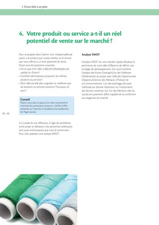 I. D’une idée à un plan

4. Votre produit ou service a-t-il un réel
potentiel de vente sur le marché ?
Pour se projeter dans l’avenir, il est indispensable de
savoir si le produit que voulez vendre ou le service
que vous offrirez a un bon potentiel de vente.
Posez-vous les questions suivantes :
quelqu’un d’autre ?
produits ou services ?
les produits ou services existants ? Pourquoi, en
quoi ?

Conseil

12 13

Placez-vous dans la peau d’un client potentiel et
cherchez les prestataires existants. Vériﬁez l’oﬀre
existante sur Internet et feuilletez éventuellement
les Pages Jaunes.

A ce stade de vos réflexions, il s’agit de synthétiser
votre projet et d’évaluer si les personnes extérieures
sont aussi enthousiastes que vous le concernant.
Pour cela, préparez une analyse SWOT.

Analyse SWOT
L’analyse SWOT est une manière rapide d’évaluer la
pertinence de votre idée d’affaire et de définir une
stratégie de développement. Cet outil combine
l’analyse des Forces (Strengths) et des Faiblesses
(Weaknesses) du projet avec celle des Opportunités
(Opportunities) et des Menaces (Threats) de
son environnement. L’un des avantages de cette
méthode est d’attirer l’attention sur l’importance
des facteurs externes. Car l’un des éléments clés du
succès est justement d’être capable de se conformer
aux exigences du marché.

 