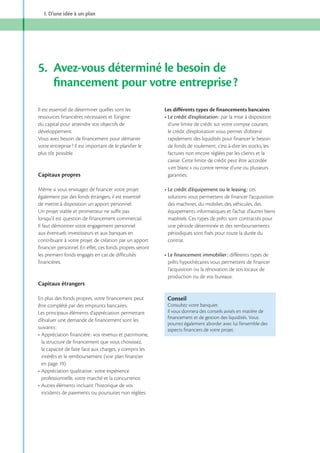 I. D’une idée à un plan

5. Avez-vous déterminé le besoin de
ﬁnancement pour votre entreprise ?
Il est essentiel de déterminer quelles sont les
ressources financières nécessaires et l’origine
du capital pour atteindre vos objectifs de
développement.
Vous avez besoin de financement pour démarrer
votre entreprise ? Il est important de le planifier le
plus tôt possible.

Capitaux propres
Même si vous envisagez de financer votre projet
également par des fonds étrangers, il est essentiel
de mettre à disposition un apport personnel.
Un projet viable et prometteur ne suffit pas
lorsqu’il est question de financement commercial.
Il faut démontrer votre engagement personnel
aux éventuels investisseurs et aux banques en
contribuant à votre projet de création par un apport
financier personnel. En effet, ces fonds propres seront
les premiers fonds engagés en cas de difficultés
financières.

Les différents types de financements bancaires
par la mise à disposition
d’une limite de crédit sur votre compte courant,
le crédit d’exploitation vous permet d’obtenir
rapidement des liquidités pour financer le besoin
de fonds de roulement, c’est-à-dire les stocks, les
factures non encore réglées par les clients et la
caisse. Cette limite de crédit peut être accordée
«en blanc» ou contre remise d’une ou plusieurs
garanties.
ces
solutions vous permettent de financer l’acquisition
des machines, du mobilier, des véhicules, des
équipements informatiques et l’achat d’autres biens
matériels. Ces types de prêts sont contractés pour
une période déterminée et des remboursements
périodiques sont fixés pour toute la durée du
contrat.
différents types de
prêts hypothécaires vous permettent de financer
l’acquisition ou la rénovation de vos locaux de
production ou de vos bureaux.

Capitaux étrangers
En plus des fonds propres, votre financement peut
être complété par des emprunts bancaires.
Les principaux éléments d’appréciation permettant
d’évaluer une demande de financement sont les
suivants :
la structure de financement que vous choisissez,
la capacité de faire face aux charges, y compris les
intérêts et le remboursement (voir plan financier

professionnelle, votre marché et la concurrence.
incidents de paiements ou poursuites non réglées.

Conseil
Consultez votre banquier.
Il vous donnera des conseils avisés en matière de
ﬁnancement et de gestion des liquidités. Vous
pourrez également aborder avec lui l’ensemble des
aspects ﬁnanciers de votre projet.

 