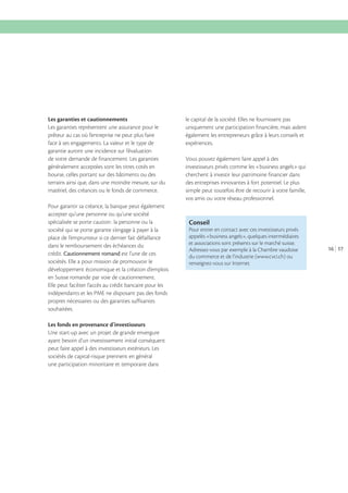 Les garanties et cautionnements
Les garanties représentent une assurance pour le
prêteur au cas où l’entreprise ne peut plus faire
face à ses engagements. La valeur et le type de
garantie auront une incidence sur l’évaluation
de votre demande de financement. Les garanties
généralement acceptées sont les titres cotés en
bourse, celles portant sur des bâtiments ou des
terrains ainsi que, dans une moindre mesure, sur du
matériel, des créances ou le fonds de commerce.
Pour garantir sa créance, la banque peut également
accepter qu’une personne ou qu’une société
spécialisée se porte caution : la personne ou la
société qui se porte garante s’engage à payer à la
place de l’emprunteur si ce dernier fait défaillance
dans le remboursement des échéances du
crédit. Cautionnement romand est l’une de ces
sociétés. Elle a pour mission de promouvoir le
développement économique et la création d’emplois
en Suisse romande par voie de cautionnement.
Elle peut faciliter l’accès au crédit bancaire pour les
indépendants et les PME ne disposant pas des fonds
propres nécessaires ou des garanties suffisantes
souhaitées.
Les fonds en provenance d’investisseurs
Une start-up avec un projet de grande envergure
ayant besoin d’un investissement initial conséquent
peut faire appel à des investisseurs extérieurs. Les
sociétés de capital-risque prennent en général
une participation minoritaire et temporaire dans

le capital de la société. Elles ne fournissent pas
uniquement une participation financière, mais aident
également les entrepreneurs grâce à leurs conseils et
expériences.
Vous pouvez également faire appel à des
investisseurs privés comme les «business angels» qui
cherchent à investir leur patrimoine financier dans
des entreprises innovantes à fort potentiel. Le plus
simple peut toutefois être de recourir à votre famille,
vos amis ou votre réseau professionnel.

Conseil
Pour entrer en contact avec ces investisseurs privés
appelés «business angels», quelques intermédiaires
et associations sont présents sur le marché suisse.
Adressez-vous par exemple à la Chambre vaudoise
du commerce et de l’industrie (www.cvci.ch) ou
renseignez-vous sur Internet.

16 17

 