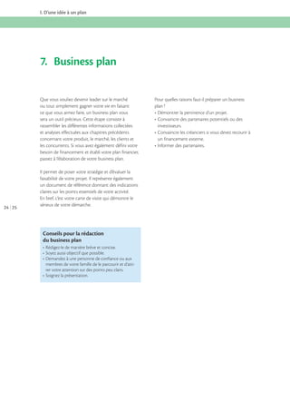 I. D’une idée à un plan

7. Business plan
Que vous vouliez devenir leader sur le marché
ou tout simplement gagner votre vie en faisant
ce que vous aimez faire, un business plan vous
sera un outil précieux. Cette étape consiste à
rassembler les différentes informations collectées
et analyses effectuées aux chapitres précédents
concernant votre produit, le marché, les clients et
les concurrents. Si vous avez également défini votre
besoin de financement et établi votre plan financier,
passez à l’élaboration de votre business plan.

24 25

Il permet de poser votre stratégie et d’évaluer la
faisabilité de votre projet. Il représente également
un document de référence donnant des indications
claires sur les points essentiels de votre activité.
En bref, c’est votre carte de visite qui démontre le
sérieux de votre démarche.

Conseils pour la rédaction
du business plan

membres de votre famille de le parcourir et d’attirer votre attention sur des points peu clairs.

Pour quelles raisons faut-il préparer un business
plan ?

investisseurs.
un financement externe.

 