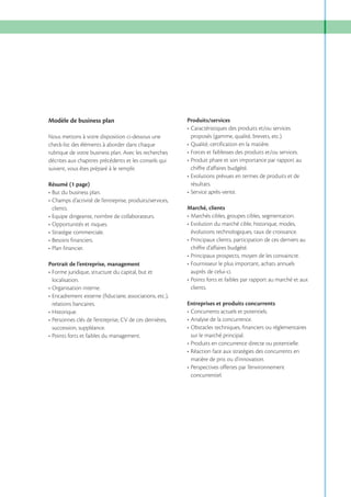 Modèle de business plan

Produits/services

Nous mettons à votre disposition ci-dessous une
check-list des éléments à aborder dans chaque
rubrique de votre business plan. Avec les recherches
décrites aux chapitres précédents et les conseils qui
suivent, vous êtes préparé à le remplir.

proposés (gamme, qualité, brevets, etc.).

Résumé (1 page)

résultats.

clients.

chiffre d’affaires budgété.

Marché, clients

évolutions technologiques, taux de croissance.
chiffre d’affaires budgété.
Portrait de l’entreprise, management
auprès de celui-ci.
localisation.
clients.
relations bancaires.

Entreprises et produits concurrents

succession, suppléance.
sur le marché principal.

matière de prix ou d’innovation.
concurrentiel.

 