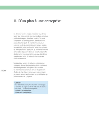II. D’un plan à une entreprise
En démarrant votre propre entreprise, vous devez
savoir que votre activité sera soumise à des principes
juridiques et légaux dont il est impératif de tenir
compte lors du développement même de votre
projet. Que l’on parle du rachat d’une structure
existante ou de la création de votre propre société,
le choix de la forme juridique, la tenue des comptes,
les principes fiscaux appliqués, les assurances sociales
et les règles régissant le droit du travail sont en effet
des éléments incontournables que vous allez devoir
analyser dans le but de vous donner toutes les
chances de réussite.

32 33

Les pages qui suivent constituent une aide pour
toutes vos démarches de création. Vous y trouverez
des renseignements pratiques utiles. Toutefois,
les informations contenues dans ce chapitre sont
d’ordre général. Elles ne prétendent pas remplacer
un conseil personnalisé prenant en considération les
particularités d’un cas précis.

Conseil
Pour des informations plus détaillées, n’hésitez pas
à consulter les pages du site de la BCV et de la CVCI
consacrées à la création d’entreprises :
- www.bcv.ch/entreprises
- www.cvci.ch/go/creation

 