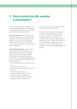 1. Votre activité est-elle soumise
à autorisation ?
Il convient d’abord de vérifier si l’activité que vous
souhaitez entreprendre fait partie soit des activités,
soit des professions réglementées, et si elle fait l’objet
d’une demande d’autorisation préalable.
Les activités réglementées ne nécessitent pas de
qualifications particulières, l’octroi de l’autorisation
reposant sur des critères tels que la réputation de
l’exploitant, la mise en place d’un contrôle (par
exemple : gérant de fortune) ou l’existence d’un
numerus clausus (par exemple : commerce itinérant,
pêcheur professionnel).
Les professions réglementées impliquent d’avoir
suivi une formation spécifique validée par un
diplôme ou de pouvoir justifier d’une certaine
expérience professionnelle. Certains domaines
sont réglementés au niveau fédéral, d’autres au
niveau cantonal. Les professions réglementées sont
notamment répertoriées dans les domaines suivants
(liste non exhaustive) :

: conseiller en
orientation, moniteur de conduite, etc.

En cas de doute, renseignez-vous auprès de l’Office
de la police cantonale du commerce.
Dans le canton de Vaud, la loi sur les auberges et
les débits de boissons réglemente l’ouverture et
les conditions d’exploitation des établissements
permettant le logement, la restauration et le
service de boissons. Une licence d’établissement est
nécessaire pour ouvrir un hôtel, un café-restaurant,
un bar, une buvette, un établissement de nuit,
un traiteur, etc. Le site www.gastrovaud.ch vous
renseignera sur les principales modalités régissant ces
activités.

 