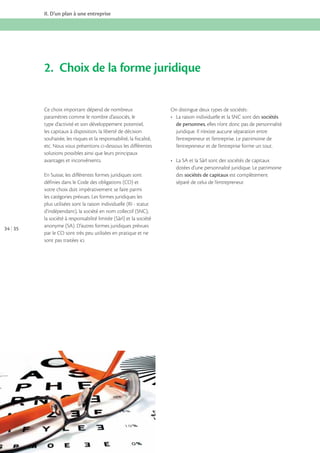 II. D’un plan à une entreprise

2. Choix de la forme juridique
Ce choix important dépend de nombreux
paramètres comme le nombre d’associés, le
type d’activité et son développement potentiel,
les capitaux à disposition, la liberté de décision
souhaitée, les risques et la responsabilité, la fiscalité,
etc. Nous vous présentons ci-dessous les différentes
solutions possibles ainsi que leurs principaux
avantages et inconvénients.

34 35

En Suisse, les différentes formes juridiques sont
définies dans le Code des obligations (CO) et
votre choix doit impérativement se faire parmi
les catégories prévues. Les formes juridiques les
plus utilisées sont la raison individuelle (RI - statut
d’indépendant), la société en nom collectif (SNC),
la société à responsabilité limitée (Sàrl) et la société
anonyme (SA). D’autres formes juridiques prévues
par le CO sont très peu utilisées en pratique et ne
sont pas traitées ici.

On distingue deux types de sociétés :
sociétés
de personnes, elles n’ont donc pas de personnalité
juridique. Il n’existe aucune séparation entre
l’entrepreneur et l’entreprise. Le patrimoine de
l’entrepreneur et de l’entreprise forme un tout.

dotées d’une personnalité juridique. Le patrimoine
des sociétés de capitaux est complètement
séparé de celui de l’entrepreneur.

 