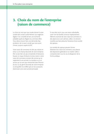 II. D’un plan à une entreprise

3. Choix du nom de l’entreprise
(raison de commerce)
Le choix du nom que vous voulez donner à votre
société doit se faire conformément aux exigences
légales. Il est conseillé de faire une recherche
préalable auprès du Registre du commerce (RC).
Vous devez ensuite faire une demande d’approbation de la raison sociale que vous aurez
choisie, toujours auprès du RC.
Votre raison de commerce ne doit pas induire en
erreur sur le champ d’activités de votre entreprise.
Elle ne doit bien sûr pas comprendre d’indications
fausses. Le risque d’induire en erreur existe si votre
raison de commerce contient des termes qui se
rapportent à une activité, à un produit ou à un
service qui ne sont pas mentionnés dans l’énoncé
du but ou du genre d’activités de votre entreprise
ou lorsqu’elle ne se réfère qu’à un but accessoire,
dissimulant ainsi votre activité principale.

Si vous êtes inscrit sous une raison individuelle,
votre nom de famille constitue impérativement
l’élément essentiel de votre raison de commerce. Si
des adjonctions sont admises, celles-ci ne doivent
toutefois pas faire présumer l’existence d’une société
de capitaux.
Les sociétés de capitaux peuvent former
librement leur raison de commerce, sous réserve
des dispositions générales en la matière. Celle-ci
comprend, dans tous les cas, la désignation de la
forme juridique.

 