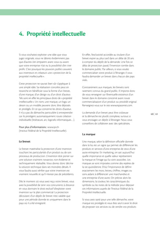 4. Propriété intellectuelle
Si vous souhaitez exploiter une idée que vous
jugez originale, vous ne désirez évidemment pas
que d’autres s’en emparent avant vous ou avant
que votre entreprise n’ait eu la possibilité d’en tirer
profit. C’est pourquoi les pouvoirs publics assurent
aux inventeurs et créateurs une «protection de la
propriété intellectuelle».
Cette protection ne saurait bien sûr s’appliquer à
une simple idée. Sa réalisation concrète peut en
revanche en bénéficier sous la forme d’un brevet,
d’une marque, d’un design ou d’un droit d’auteur.
Tels sont en effet les principaux droits de «propriété
intellectuelle». Un nom, une marque, un logo, un
dessin ou un modèle peuvent donc être déposés
et protégés. En ce qui concerne les droits d’auteur,
il n’y a pas de démarche particulière à entreprendre
car ils protègent automatiquement toute création
individuelle (littérature, art, logiciels informatiques…).

En effet, l’exclusivité accordée au titulaire d’un
brevet expire au plus tard dans un délai de 20 ans
à compter du dépôt de la demande. Une fois ce
délai de protection passé, l’invention tombe dans
le domaine public. Par ailleurs, si vous voulez
commercialiser votre produit à l’étranger, il vous
faudra demander un brevet dans chacun des pays
visés.
Contrairement aux marques, les brevets sont
rarement connus du grand public. Il importe donc
de vous renseigner sur l’éventuelle existence d’un
brevet dans le domaine concerné avant toute
commercialisation d’un produit ou procédé original.
Renseignez-vous sur le site www.espacenet.com.
La demande d’un brevet peut être coûteuse
et la démarche est plutôt complexe, surtout si
vous envisagez un dépôt à l’étranger. Nous vous
conseillons de collaborer avec des spécialistes.

Pour plus d’informations : www.ipi.ch
(Institut Fédéral de la Propriété Intellectuelle).

La marque
Le brevet
Le brevet matérialise la protection d’une invention
touchant les particularités d’un produit ou de son
processus de production. L’invention doit porter sur
une solution vraiment novatrice, non évidente et
techniquement réalisable. Vous devrez donc décrire
la solution technique dans ses moindres détails. Il
vous faudra aussi vérifier que votre invention est
vraiment nouvelle et qu’il n’existe pas de précédents.
Dès le moment où vous avez reçu votre brevet, vous
avez la possibilité de tenir vos concurrents à distance
en vous donnant le droit exclusif d’exploiter votre
invention sur le plan commercial. La protection
découlant d’un dépôt de brevet n’est valable que
pour une période donnée et uniquement dans le
pays où il a été enregistré.

Une marque, selon la définition officielle donnée
dans la loi, est un signe qui permet de différencier les
produits et services d’une entreprise de ceux d’une
autre entreprise. En marketing, on sait aujourd’hui
quelle importance et quelle valeur représentent
la marque et l’image qui lui sont associées. Les
marques se sont imposées comme des repères de
la vie quotidienne. D’où l’importance de définir
exactement les mots, lettres, chiffres, images ou
sons aidant à différencier une marchandise et
une entreprise d’une autre. On précise alors les
dimensions, la couleur, les caractéristiques du
symbole ou les notes de la mélodie pour déposer
ces informations auprès de l’Institut Fédéral de la
Propriété Intellectuelle.
Si vous avez opté pour une telle démarche, votre
marque est protégée et vous êtes seul à avoir le droit
de proposer vos services ou de vendre vos produits

40 41

 