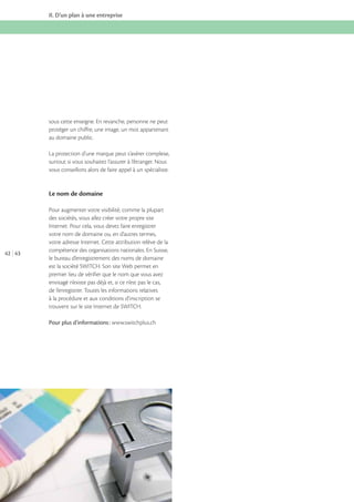 II. D’un plan à une entreprise

sous cette enseigne. En revanche, personne ne peut
protéger un chiffre, une image, un mot appartenant
au domaine public.
La protection d’une marque peut s’avérer complexe,
surtout si vous souhaitez l’assurer à l’étranger. Nous
vous conseillons alors de faire appel à un spécialiste.

Le nom de domaine

42 43

Pour augmenter votre visibilité, comme la plupart
des sociétés, vous allez créer votre propre site
Internet. Pour cela, vous devez faire enregistrer
votre nom de domaine ou, en d’autres termes,
votre adresse Internet. Cette attribution relève de la
compétence des organisations nationales. En Suisse,
le bureau d’enregistrement des noms de domaine
est la société SWITCH. Son site Web permet en
premier lieu de vérifier que le nom que vous avez
envisagé n’existe pas déjà et, si ce n’est pas le cas,
de l’enregistrer. Toutes les informations relatives
à la procédure et aux conditions d’inscription se
trouvent sur le site Internet de SWITCH.
Pour plus d’informations : www.switchplus.ch

 
