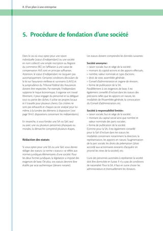 II. D’un plan à une entreprise

5. Procédure de fondation d’une société
Dans le cas où vous optez pour une raison
individuelle (statut d’indépendant) ou une société
en nom collectif, une simple inscription au Registre
du commerce (RC) et l’affiliation à une caisse de
compensation AVS sont en principe suffisantes.
Attention, le statut d’indépendant ne s’acquiert pas
automatiquement. Certaines conditions découlant de
la loi sur l’assurance vieillesse et survivants (LAVS) et
la jurisprudence du Tribunal Fédéral des Assurances
doivent être respectées. Par exemple, l’indépendant
supporte le risque économique, il organise son travail
librement, il peut engager du personnel et lui déléguer
tout ou partie des tâches, il utilise ses propres locaux
et il travaille pour plusieurs clients. Ces critères ne
sont pas exhaustifs et chaque cas est analysé pour luimême, à la lumière des éléments à disposition (voir

En revanche, si vous fondez une SA ou Sàrl, seul
ou avec une ou plusieurs personnes physiques ou
morales, la démarche comprend plusieurs étapes.

Rédaction des statuts
Si vous optez pour une SA ou une Sàrl, vous devrez
rédiger des statuts. Le terme «statuts» se réfère aux
normes juridiques élémentaires d’une société. Pour
les deux formes juridiques, la législation a imposé des
exigences de base. De plus, vos statuts devront être
établis par acte authentique (devant notaire).

Les statuts doivent comprendre les données suivantes :
Société anonyme :

Parallèlement à ces exigences de base, il est
également conseillé d’inclure dans les statuts des
précisions telles que les apports en nature, les
modalités de l’Assemblée générale, la convocation
du Conseil d’administration, etc.
Société à responsabilité limitée :

Comme pour la SA, il est également conseillé
pour la Sàrl d’inclure dans les statuts les
modalités concernant notamment la direction, la
représentation, les apports en nature, l’augmentation
de la part sociale, les droits de préemption (droit
accordé aux actionnaires existants d’acquérir en
priorité les titres de la société), etc.
L’une des personnes autorisées à représenter la société
doit être domiciliée en Suisse. Il n’y a pas de conditions
de nationalité. Pour la SA, il faut en outre choisir les
administrateurs et éventuellement les réviseurs.

 
