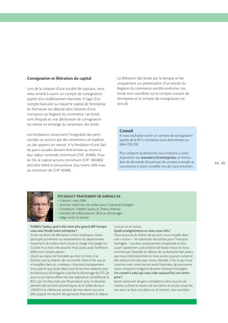 Consignation et libération du capital
Lors de la création d’une société de capitaux, vous
serez amené à ouvrir un compte de consignation
auprès d’un établissement bancaire. Il s’agit d’un
compte bancaire sur lequel le capital de l’entreprise
en formation est déposé dans l’attente d’une
inscription au Registre du commerce. Les fonds
sont bloqués et une déclaration de consignation
est remise en échange du versement des fonds.
Les fondateurs souscrivent l’intégralité des parts
sociales ou actions par des versements en espèces
ou des apports en nature. A la fondation d’une Sàrl,
les parts sociales doivent être émises au moins à
leur valeur nominale (minimum CHF 20 000). Pour
les SA, le capital-actions (minimum CHF 100 000)

La libération des fonds par la banque se fait
uniquement sur présentation d’un extrait du
Registre du commerce certifié conforme. Les
fonds sont transférés sur le compte courant de
l’entreprise et le compte de consignation est
annulé.

Conseil
Si vous souhaitez ouvrir un compte de consignation
auprès de la BCV, contactez-nous directement au

Pour préparer la démarche nous mettons à votre
disposition sur www.bcv.ch/entreprises un formulaire de demande d’ouverture de compte à remplir et
transmettre à votre conseiller lors de votre entretien.

au minimum de CHF 50 000.

STS SAULCY TRAITEMENT DE SURFACE SA

Frédéric Saulcy, quel a été votre plus grand déﬁ lorsque
vous avez fondé votre entreprise ?
Ecrire ma lettre de démission à mon employeur. J’avais
participé activement au redressement du département
traitement de surface dont j’avais la charge chez Jaeger-LeCoultre et j’y étais très attaché. Mais j’avais aussi l’ambition
d’être mon propre patron.
Quant au statut de frontalier qui était le mien, il ne
facilitait pas la création de ma société. Mais le fait que je
m’installais dans un «créneau» d’activité pratiquement
inoccupé et que j’avais déjà noué de bonnes relations avec
les fabricants d’horlogerie a facilité le démarrage de STS. J’ai
aussi eu la chance d’être très bien appuyé et conseillé par la
BCV, par ma ﬁduciaire, par l’Association pour le développement des activités économiques de la Vallée de Joux
(ADAEV) et même par certains de mes clients qui sont
allés jusqu’à me fournir des garanties ﬁnancières. Et depuis

3 ans je vis en Suisse.
Quels enseignements en avez-vous tirés ?
Nous avons eu la chance de pouvoir nous installer dans
une «niche» – le traitement de surface pour l’industrie
horlogère – qui était pratiquement inexploitée et d’occuper rapidement une position de leader. Nous ne nous
sommes pas hasardés en dehors de ce domaine bien précis
que nous maîtrisions bien et nous avons toujours conservé
des relations étroites avec notre clientèle. C’est ce qui nous
a permis, avec notre bonne santé ﬁnancière, de poursuivre
notre croissance malgré la dernière récession horlogère.
Un conseil à celui qui veut créer aujourd’hui son entreprise ?
Savoir s’entourer de gens compétents dans tous les domaines, cultiver le respect de ses clients et ne pas casser les
prix pour se faire une place sur le marché, c’est suicidaire.

44 45

 