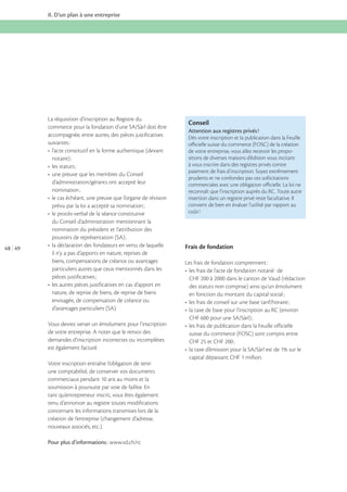 II. D’un plan à une entreprise

La réquisition d’inscription au Registre du
accompagnée, entre autres, des pièces justificatives
suivantes :

Conseil
Attention aux registres privés !
Dès votre inscription et la publication dans la Feuille
oﬃcielle suisse du commerce (FOSC) de la création
de votre entreprise, vous allez recevoir les propositions de diverses maisons d’édition vous incitant
à vous inscrire dans des registres privés contre
paiement de frais d’inscription. Soyez extrêmement
prudents et ne confondez pas ces sollicitations
commerciales avec une obligation oﬃcielle. La loi ne
reconnaît que l’inscription auprès du RC. Toute autre
insertion dans un registre privé reste facultative. Il
convient de bien en évaluer l’utilité par rapport au
coût !

du Conseil d’administration mentionnant la
nomination du président et l’attribution des
48 49

Frais de fondation
il n’y a pas d’apports en nature, reprises de
biens, compensations de créance ou avantages
particuliers autres que ceux mentionnés dans les

Les frais de fondation comprennent :
CHF 200 à 2000 dans le canton de Vaud (rédaction
des statuts non comprise) ainsi qu’un émolument

nature, de reprise de biens, de reprise de biens
envisagée, de compensation de créance ou
d’avantages particuliers (SA).
Vous devrez verser un émolument pour l’inscription
de votre entreprise. A noter que le renvoi des
demandes d’inscription incorrectes ou incomplètes
est également facturé.

suisse du commerce (FOSC) sont compris entre

capital dépassant CHF 1 million.
Votre inscription entraîne l’obligation de tenir
une comptabilité, de conserver vos documents
commerciaux pendant 10 ans au moins et la
soumission à poursuite par voie de faillite. En
tant qu’entrepreneur inscrit, vous êtes également
tenu d’annoncer au registre toutes modifications
concernant les informations transmises lors de la
création de l’entreprise (changement d’adresse,
nouveaux associés, etc.).
Pour plus d’informations :

 