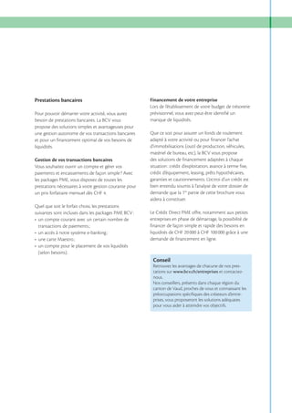 Prestations bancaires
Pour pouvoir démarrer votre activité, vous aurez
besoin de prestations bancaires. La BCV vous
propose des solutions simples et avantageuses pour
une gestion autonome de vos transactions bancaires
et pour un financement optimal de vos besoins de
liquidités.
Gestion de vos transactions bancaires
Vous souhaitez ouvrir un compte et gérer vos
paiements et encaissements de façon simple ? Avec
les packages PME, vous disposez de toutes les
prestations nécessaires à votre gestion courante pour

Quel que soit le forfait choisi, les prestations
suivantes sont incluses dans les packages PME BCV :

Financement de votre entreprise
Lors de l’établissement de votre budget de trésorerie
prévisionnel, vous avez peut-être identifié un
manque de liquidités.
Que ce soit pour assurer un fonds de roulement
adapté à votre activité ou pour financer l’achat
d’immobilisations (outil de production, véhicules,
matériel de bureau, etc), la BCV vous propose
des solutions de financement adaptées à chaque
situation : crédit d’exploitation, avance à terme fixe,
crédit d’équipement, leasing, prêts hypothécaires,
garanties et cautionnements. L’octroi d’un crédit est
bien entendu soumis à l’analyse de votre dossier de
demande que la 1re partie de cette brochure vous
aidera à constituer.
Le Crédit Direct PME offre, notamment aux petites
entreprises en phase de démarrage, la possibilité de
financer de façon simple et rapide des besoins en
liquidités de CHF 20 000 à CHF 100 000 grâce à une
demande de financement en ligne.

(selon besoins).

Conseil
Retrouvez les avantages de chacune de nos prestations sur www.bcv.ch/entreprises et contacteznous.
Nos conseillers, présents dans chaque région du
canton de Vaud, proches de vous et connaissant les
préoccupations spéciﬁques des créateurs d’entreprises, vous proposeront les solutions adéquates
pour vous aider à atteindre vos objectifs.

 