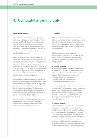 II. D’un plan à une entreprise

6. Comptabilité commerciale
Les comptes annuels

La révision

L’inscription de votre entreprise au Registre du
commerce implique pour vous l’obligation de tenir
une comptabilité, de dresser un inventaire et un
bilan au début de l’activité de votre entreprise,
ainsi qu’un inventaire, un compte d’exploitation
et un bilan à la fin de chaque exercice annuel. Ces
documents commerciaux doivent être conservés
pendant 10 ans au moins.

L’obligation de révision s’impose aux sociétés de
capitaux. Les règles de révision ne s’appliquent donc
pas seulement aux sociétés anonymes mais aussi
aux sociétés à responsabilité limitée. Par contre, les
raisons individuelles et les sociétés en nom collectif
sont exemptées.

Le but de la comptabilité commerciale est de
renforcer la transparence ainsi que d’informer sur les
résultats et la situation financière de votre entreprise.
Le compte de pertes et profits indique ainsi les
à lui, fait état de l’actif circulant, de l’actif immobilisé,
des fonds étrangers ainsi que des fonds propres. Ils
doivent être établis selon des structures minimales
décrites dans le Code des obligations.
De manière à donner une image aussi exacte que
possible du patrimoine et des résultats de la société,
l’établissement des comptes annuels est régi par les
principes suivants : intégralité des comptes annuels,
clarté, prudence, continuation de l’exploitation,
continuité dans la présentation et l’évaluation et,
enfin, interdiction de compensation entre actifs et
passifs ainsi qu’entre charges et produits.
Les SA sont soumises à des règles spéciales pour
l’établissement de leurs comptes. Ces règles
s’appliquent par analogie aux autres sociétés
commerciales d’une certaine importance.

L’obligation de révision pour les sociétés
commerciales est déterminée en fonction de leur
taille et de leur importance économique. Dans
ce cadre, on différencie le contrôle ordinaire du
contrôle restreint.
Le contrôle ordinaire
Le contrôle ordinaire est valable si votre entreprise
est importante d’un point de vue économique et
s’applique si deux des montants ci-dessous sont
dépassés durant deux années consécutives :

Si la loi n’exige pas de contrôle ordinaire, les statuts
ou l’Assemblée générale de votre entreprise peuvent
décider qu’un contrôle des comptes annuels soit
effectué. Le contrôle ordinaire exige un rapport
complet à livrer à votre Conseil d’administration
et un rapport résumé de la révision à livrer à
l’Assemblée générale.
Le contrôle restreint
Si les conditions ci-dessus ne sont pas remplies,
vos comptes annuels doivent être révisés via un
contrôle restreint. Ce type de contrôle implique
un champ de révision moins étendu. Il se limite
à une vérification des comptes annuels par des
auditions, des opérations de contrôle analytique
et des vérifications détaillées appropriées. La
proposition du Conseil d’administration sur
l’emploi du bénéfice est également vérifiée. Seul
un bref rapport est remis à l’A ssemblée générale.

 