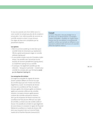 Si tous vos associés sont d’un même avis et si
votre société ne compte pas plus de dix emplois à
temps plein, il est même possible de renoncer au
contrôle restreint et donc à toute révision.
Ces règles de base sont complétées par les
possibilités d’option.
Les options

Conseil
Le terme «ﬁduciaire» n’est pas protégé. Il en va
de même pour les dénominations «comptable»,
«expert-comptable», «ﬁscaliste» et «expert ﬁscal».
Assurez-vous de vous adresser à un professionnel
qualiﬁé en vériﬁant par exemple son aﬃliation à une
association professionnelle reconnue ou le caractère
oﬃciel des diplômes obtenus.

contrôle limité, les minoritaires qui représentent
ordinaire (opting-up).
temps, il est possible, avec l’accord de tous les
associés, de renoncer partiellement (opting-down)
ou totalement (opting-out) au contrôle.
créanciers – banques en particulier – insistent pour
contrôler les comptes alors que l’entreprise aurait
pu s’en dispenser (opting-in).
Les entreprises de révision
Les exigences auxquelles les organes de révision
doivent satisfaire diffèrent en fonction du type
de contrôle requis par la loi. Il existe trois formes
d’agréments, à savoir : les entreprises de révision
soumises à la surveillance de l’Etat, les expertsréviseurs agréés et les réviseurs agréés. Les réviseurs
agréés sont autorisés à effectuer des contrôles
restreints. Les experts-réviseurs agréés peuvent
conduire des contrôles ordinaires et restreints
alors que les entreprises de révision soumises à la
surveillance de l’Etat peuvent effectuer tous types
de contrôles, y compris ceux des sociétés cotées en
bourse. Il est possible de connaître le type d’agrément
de votre réviseur en consultant le registre de l’Autorité
fédérale de surveillance en matière de révision ASR
dont vous trouverez le lien sur le site de l’Ordre
vaudois de la Chambre fiduciaire (www.ovcf.ch)

50 51

 
