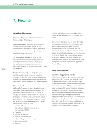 II. D’un plan à une entreprise

7. Fiscalité
Le système d’imposition

La durée maximale de cette exonération peut

Le système d’imposition dépend directement de la
forme juridique de l’entreprise :

suivent.

Raison individuelle : l’entreprise se confond avec
son propriétaire. Celui-ci est imposé, en tant
qu’indépendant, sur le résultat de son exploitation à
titre de revenu et sur sa fortune globale, y compris le
capital investi dans l’entreprise.

52 53

Sociétés en nom collectif : du point de vue
fiscal, elles sont considérées comme une raison
individuelle. Le revenu ainsi que la fortune de
ces sociétés sont ajoutés aux revenus et fortunes
personnels des associés, proportionnellement à leurs
participations.

L’exonération s’étend sur tout ou partie de l’impôt
sur le capital et le bénéfice net mais pas sur celui
portant sur les gains immobiliers ou l’impôt
complémentaire sur les immeubles. Une des
conditions à l’octroi de telles exonérations tient au
fait que la société ne distribue pas ses bénéfices mais
les réinvestit dans le financement de son activité.
La demande d’allègement fiscal est traitée par
l’administration cantonale et la commune où siège
l’entreprise. La décision d’exonération appartient au
Conseil d’État.

Impôt sur les sociétés
Sociétés de capitaux (SA et Sàrl) : elles sont
considérées comme des personnes morales et
imposées en tant que telles. Les actionnaires ou les
dirigeants de l’entreprise sont imposés séparément sur
leurs revenus (salaires, dividendes, etc.) et fortune privée.
L’exonération fiscale
Le Conseil d’Etat peut accorder des allégements
fiscaux aux entreprises nouvellement créées qui
servent les intérêts économiques du canton de
Vaud (la modification fondamentale de l’activité de
l’entreprise ou le lancement d’une nouvelle activité
peut également faire l’objet d’un allégement fiscal).
Les secteurs d’activités prioritaires suivants ont été
définis dans le canton de Vaud :

communication (TIC)

Imposition des personnes morales
Si vous avez créé votre propre entreprise en tant que
personne morale, c’est-à-dire sous la forme d’une
société de capitaux (les sociétés anonymes et les
sociétés à responsabilité limitée essentiellement), votre
entreprise sera assujettie à l’impôt sur le bénéfice
net et sur le capital. L’impôt se calcule sur la base du
bénéfice net effectivement obtenu au cours de la
période fiscale. Cette dernière correspond à l’exercice
commercial choisi par votre personne morale
indépendamment de l’année civile. L’assujettissement
débute le jour de la fondation de votre société,
c’est-à-dire le jour de son inscription au Registre du
commerce. Il prend fin le jour de la dissolution de la
société ou de son déplacement à l’étranger.

 