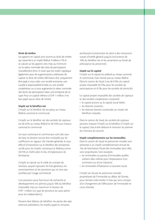 Droit de timbre
Les apports en capital sont soumis au droit de timbre

attributions (notamment les dons à des institutions
suisses d’intérêt général jusqu’à concurrence de

se calcule sur les apports nets mais au minimum
sur la valeur nominale des titres de participation
nouvellement émis. A noter que cet impôt s’applique
également pour les augmentations ultérieures de
capital. Le droit de timbre d’émission doit uniquement
être payé si vous créez une société anonyme, une
société à responsabilité limitée ou une société
coopérative, ou si vous augmentez la valeur nominale
des droits de participation dans une entreprise de ce
type. Pour un capital inférieur à CHF 1 million, il ne
faut payer aucun droit de timbre.

prévoyance du personnel).

Impôt sur le bénéfice net
L’impôt sur le bénéfice net est perçu au niveau
fédéral, cantonal et communal.
L’impôt sur le bénéfice net des sociétés de capitaux
cantonal et communal.
Les taux cantonaux et communaux sont des taux
de base. Ils doivent encore être multipliés par les
coefficients en vigueur. De manière générale, le taux
effectif d’imposition sur le bénéfice des entreprises
oscille pour les impôts cantonaux et fédéraux entre
l’entreprise.
L’impôt se calcule sur le solde du compte de
résultats, auquel s’ajoutent les frais généraux, les
amortissements et les provisions qui ne sont pas
justifiées par l’usage commercial.
Une provision pour frais futurs de recherche et
imposable mais au maximum à hauteur de
CHF 1 million (ce type de provision est aussi admis
pour les indépendants).
Peuvent être déduits du bénéfice : les pertes des sept
exercices précédents, les impôts payés et certaines

Impôt sur le capital
L’impôt sur le capital est prélevé au niveau cantonal
et communal, mais n’existe pas au niveau fédéral.
Dans le canton de Vaud, il est de 0.3‰ du capital
propre imposable (0,75‰ pour les sociétés de
participations et 0,1‰ pour les sociétés de domicile).
Le capital propre imposable des sociétés de capitaux
et des sociétés coopératives comprend :

bénéfices imposés.
Dans le canton de Vaud, les sociétés de capitaux
peuvent imputer l’impôt sur le bénéfice à l’impôt sur
le capital, c’est-à-dire déduire le montant du premier
du montant du second.
Impôt complémentaire sur les immeubles
Dans le canton de Vaud, les personnes morales sont
astreintes à un impôt complémentaire annuel de
1‰ de l’estimation fiscale des immeubles dont elles
sont propriétaires. Sont exceptés :
les immeubles ou parties d’immeubles qu’elles
utilisent elles-mêmes pour l’exploitation d’un
mmeubles d’habitation à caractère social.
L’impôt est dû par les personnes morales
propriétaires de l’immeuble au début de l’année,
pour l’année civile entière. Il n’est pas tenu compte
d’un changement de l’affectation de l’immeuble en
cours d’année.

 