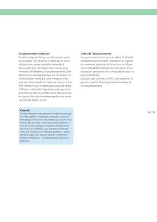 Assujettissement volontaire
Si votre entreprise n’est pas inscrite dans le registre
des assujettis TVA et qu’elle n’atteint pas les seuils
indiqués, vous pouvez toutefois demander à
être assujetti (ou, plus exactement, vous pouvez
renoncer à la libération de l’assujettissement). Cette
démarche est possible quel que soit le montant du
chiffre d’affaires réalisé par votre entreprise. Ainsi,
vous avez désormais le droit de vous soumettre à la
TVA même si vous ne réalisez pas encore de chiffre
d’affaires. La demande d’assujettissement peut être
annoncée au plus tôt au début de la période fiscale
en cours et doit être maintenue pendant au moins
une période fiscale (un an).

Conseil
Si votre entreprise nouvellement fondée n’atteint pas
le chiﬀre d’aﬀaires imposable pendant la phase de
démarrage de l’activité et les années qui suivent, mais
investit des sommes importantes dans la construction de locaux et l’achat de moyens d’exploitation,
alors vous avez intérêt à vous assujettir volontairement à la TVA. De cette manière, pendant la phase
de démarrage, vous pourrez déduire entièrement
l’impôt préalable sur vos investissements et autres
dépenses.

Début de l’assujettissement
L’assujettissement commence au début de l’activité
entrepreneuriale (exemples : inscription au Registre
du commerce, adoption de l’acte constitutif d’une
raison individuelle, établissement des statuts d’une
association, conclusion d’un contrat de bail pour un
local commercial).
L’assujetti doit s’annoncer à l’AFC spontanément et
par écrit dans les 30 jours qui suivent le début de
son assujettissement.

54 55

 