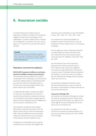 II. D’un plan à une entreprise

8. Assurances sociales
Le système d’assurances sociales suisses est
relativement complet et complexe. De nombreuses
obligations existent pour les employeurs et les
indépendants. Le présent chapitre donne un aperçu
de ces obligations. Les montants cités sont ceux en
vigueur au 1er
à évoluer.

cotisations, part de l’employeur et part de l’employé,

Les cotisations sont paritaires (employeur et
employé en paient la moitié chacun). La part de
l’employé est retenue chaque mois sur son salaire par
l’employeur.
Pour les salariés qui restent actifs dans l’entreprise

Conseil
Pour des informations plus détaillées et régulièrement mises à jour n’hésitez pas à consulter les pages
du site de la CVCI consacrées aux caisses sociales :
www.cvcicaisseavs.ch

Dispositions concernant les employeurs
AVS/AI/APG (assurance vieillesse et survivants,
assurance invalidité, assurance perte de gain)
Toute entreprise doit être affiliée à une caisse de
compensation AVS. Si l’employeur est membre d’une
association professionnelle ou interprofessionnelle
qui a créé une caisse de compensation (par ex.
la CVCI), c’est, en principe, auprès de celle-ci qu’il
faudra s’adresser pour y être affilié.
Un décompte des salaires, y compris des salaires
en nature (ex. repas, logement de service), et le
versement des acomptes de cotisations (mensuels
ou trimestriels pour les petites entreprises dont les
salaires annuels ne dépassent pas CHF 200 000) sont
dus à la caisse de compensation AVS.

leurs salaires sont francs de cotisations jusqu’à
par mois).
Les rémunérations de minime importance
provenant d’une activité accessoire (jusqu’à
CHF 2 200 par année civile et par employeur)
sont exclues du salaire déterminant AVS (pas de
cotisations) sauf si l’employé demande le paiement
de cotisations. A noter qu’il existe une exception
pour les employés des ménages privés qui doivent
cotiser dans tous les cas.
Les caisses de compensation facturent en plus
des frais administratifs pour couvrir les coûts de
facturation et d’encaissement. Chaque caisse fixe son
taux de frais administratifs.
L’assurance-chômage (AC)
Les cotisations de l’assurance chômage sont versées
à la caisse de compensation AVS en même temps

plus soumis aux cotisations AC.
Une attestation annuelle de tous les salaires
effectivement versés doit être remise à la fin de
chaque année civile à la caisse de compensation.
Celle-ci facture la différence entre les acomptes
versés et les cotisations dues ou, le cas échéant,
remboursera les montants prélevés en trop.
L’employeur est responsable envers la caisse de
compensation du versement de l’intégralité des

pour la part de salaire comprise entre CHF 126 000
et CHF 315 000.

 