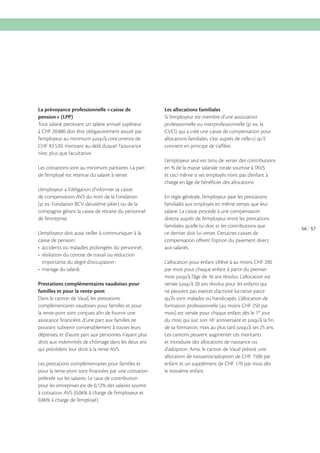 La prévoyance professionnelle «caisse de
pension» (LPP)
Tout salarié percevant un salaire annuel supérieur
l’employeur au minimum jusqu’à concurrence de

Les allocations familiales
Si l’employeur est membre d’une association
professionnelle ou interprofessionnelle (p. ex. la
CVCI) qui a créé une caisse de compensation pour
allocations familiales, c’est auprès de celle-ci qu’il
convient en principe de s’affilier.

n’est plus que facultative.
L’employeur seul est tenu de verser des contributions
Les cotisations sont au minimum paritaires. La part
de l’employé est retenue du salaire à verser.
L’employeur a l’obligation d’informer sa caisse
de compensation AVS du nom de la Fondation
(p. ex. Fondation BCV deuxième pilier) ou de la
compagnie gérant la caisse de retraite du personnel
de l’entreprise.
L’employeur doit aussi veiller à communiquer à la
caisse de pension :

Prestations complémentaires vaudoises pour
familles et pour la rente-pont
Dans le canton de Vaud, les prestations
complémentaires vaudoises pour familles et pour
la rente-pont sont conçues afin de fournir une
assistance financière, d’une part aux familles ne
pouvant subvenir convenablement à toutes leurs
dépenses, et d’autre part aux personnes n’ayant plus
droit aux indemnités de chômage dans les deux ans
qui précèdent leur droit à la rente AVS.
Les prestations complémentaires pour familles et
pour la rente-pont sont financées par une cotisation
prélevée sur les salaires. Le taux de contribution

et ceci même si ses employés n’ont pas d’enfant à
charge en âge de bénéficier des allocations.
En règle générale, l’employeur paie les prestations
familiales aux employés en même temps que leur
salaire. La caisse procède à une compensation
directe auprès de l’employeur entre les prestations
familiales qu’elle lui doit et les contributions que
ce dernier doit lui verser. Certaines caisses de
compensation offrent l’option du paiement direct
aux salariés.
L’allocation pour enfant s’élève à au moins CHF 200
par mois pour chaque enfant à partir du premier
mois jusqu’à l’âge de 16 ans révolus. L’allocation est
versée jusqu’à 20 ans révolus pour les enfants qui
ne peuvent pas exercer d’activité lucrative parce
qu’ils sont malades ou handicapés. L’allocation de
formation professionnelle (au moins CHF 250 par
mois) est versée pour chaque enfant dès le 1er jour
du mois qui suit son 16e anniversaire et jusqu’à la fin
de sa formation, mais au plus tard jusqu’à ses 25 ans.
Les cantons peuvent augmenter ces montants
et introduire des allocations de naissance ou
d’adoption. Ainsi, le canton de Vaud prévoit une
enfant et un supplément de CHF 170 par mois dès
le troisième enfant.

56 57

 