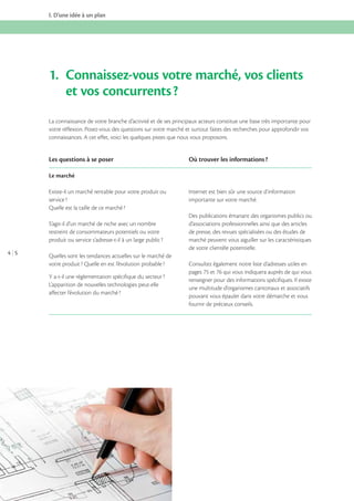 I. D’une idée à un plan

1. Connaissez-vous votre marché, vos clients
et vos concurrents ?
La connaissance de votre branche d’activité et de ses principaux acteurs constitue une base très importante pour
votre réflexion. Posez-vous des questions sur votre marché et surtout faites des recherches pour approfondir vos
connaissances. A cet effet, voici les quelques pistes que nous vous proposons.

Les questions à se poser

Où trouver les informations ?

Le marché
Existe-il un marché rentable pour votre produit ou
service ?
Quelle est la taille de ce marché ?
S’agit-il d’un marché de niche avec un nombre
restreint de consommateurs potentiels ou votre
produit ou service s’adresse-t-il à un large public ?
4 5

Quelles sont les tendances actuelles sur le marché de
votre produit ? Quelle en est l’évolution probable ?
Y a-t-il une réglementation spécifique du secteur ?
L’apparition de nouvelles technologies peut-elle
affecter l’évolution du marché ?

Internet est bien sûr une source d’information
importante sur votre marché.
Des publications émanant des organismes publics ou
d’associations professionnelles ainsi que des articles
de presse, des revues spécialisées ou des études de
marché peuvent vous aiguiller sur les caractéristiques
de votre clientèle potentielle.
Consultez également notre liste d’adresses utiles en
pages 75 et 76 qui vous indiquera auprès de qui vous
renseigner pour des informations spécifiques. Il existe
une multitude d’organismes cantonaux et associatifs
pouvant vous épauler dans votre démarche et vous
fournir de précieux conseils.

 