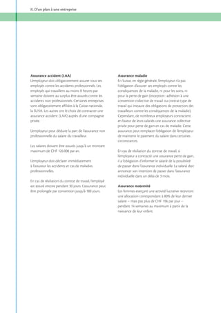 II. D’un plan à une entreprise

Assurance accident (LAA)
L’employeur doit obligatoirement assurer tous ses
employés contre les accidents professionnels. Les
semaine doivent au surplus être assurés contre les
accidents non professionnels. Certaines entreprises
sont obligatoirement affiliées à la Caisse nationale,
la SUVA. Les autres ont le choix de contracter une
assurance accident (LAA) auprès d’une compagnie
privée.
L’employeur peut déduire la part de l’assurance non
professionnelle du salaire du travailleur.
Les salaires doivent être assurés jusqu’à un montant
maximum de CHF 126 000 par an.
L’employeur doit déclarer immédiatement
à l’assureur les accidents et cas de maladies
professionnelles.
En cas de résiliation du contrat de travail, l’employé
est assuré encore pendant 30 jours. L’assurance peut

Assurance maladie
En Suisse, en règle générale, l’employeur n’a pas
l’obligation d’assurer ses employés contre les
conséquences de la maladie, ni pour les soins, ni
pour la perte de gain (exception : adhésion à une
convention collective de travail ou contrat-type de
travail qui instaure des obligations de protection des
travailleurs contre les conséquences de la maladie).
Cependant, de nombreux employeurs contractent
en faveur de leurs salariés une assurance collective
privée pour perte de gain en cas de maladie. Cette
assurance peut remplacer l’obligation de l’employeur
de maintenir le paiement du salaire dans certaines
circonstances.
En cas de résiliation du contrat de travail, si
l’employeur a contracté une assurance perte de gain,
il a l’obligation d’informer le salarié de la possibilité
de passer dans l’assurance individuelle. Le salarié doit
annoncer son intention de passer dans l’assurance
individuelle dans un délai de 3 mois.
Assurance maternité
Les femmes exerçant une activité lucrative recevront

naissance de leur enfant.

 