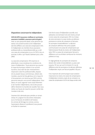 Dispositions concernant les indépendants
AVS/AI/APG (assurance vieillesse et survivants,
assurance invalidité, assurance perte de gain)
Avec ou sans personnel salarié, toute personne qui
exerce une activité lucrative à titre indépendant
doit être affiliée à une caisse de compensation AVS.
Si l’indépendant est membre d’une association
professionnelle ou interprofessionnelle qui a créé
une caisse de compensation (p. ex. la CVCI), c’est, en
principe, à celle-ci qu’il faudra s’adresser pour y être
affilié.
La caisse de compensation AVS examine en
préambule si vous remplissez les conditions du
statut d’indépendant. Toute personne qui assume
le risque économique inhérent à son activité
lucrative, c’est-à-dire fait des investissements
importants à des fins professionnelles, dispose
de ses propres locaux commerciaux, obtient des
mandats, assume les frais généraux et le risque lié
à l’encaissement, est reconnue par l’AVS comme
personne exerçant une activité indépendante. Vous
devez, en outre, organiser votre travail librement
et de manière indépendante, c’est-à-dire pouvoir
définir librement la manière de travailler, fixer vousmême vos heures de travail et pouvoir confier des
mandats à des tiers.
L’examen de la demande peut prendre un certain
temps. En y joignant les documents nécessaires
(p. ex. les factures, les bulletins de livraison,
les contrats de fermage, les contrats conclus,
l’autorisation d’exercer la profession) vous pouvez
en faciliter le traitement.

Une fois le statut d’indépendant accordé, vous
adresserez une estimation de votre revenu annuel
à votre caisse de compensation AVS. Sur la base
de cette estimation, la caisse rendra une décision
provisoire en termes de cotisations et facturera
les acomptes trimestriellement. La décision
de cotisations définitive n’est prise qu’après
communication à la caisse de compensation par
l’administration fiscale du revenu de l’indépendant
selon l’IFD. La caisse de compensation facture la
différence ou le cas échéant rembourse les montants
prélevés en trop.
En règle générale, les acomptes de cotisations
doivent être versés trimestriellement, au plus tard
jusqu’au 10 e jour qui suit le trimestre. En cas de
différence entre les acomptes et la décision définitive,
l’indépendant reçoit une facture payable à 30 jours.
Il est important de communiquer toute variation
importante du revenu à la caisse de compensation.
L’indépendant remettra copie de ses comptes à sa
caisse de compensation à la fin de chaque année civile.

58 59

 