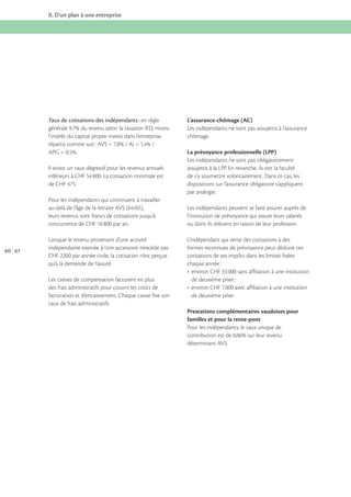 II. D’un plan à une entreprise

Taux de cotisations des indépendants : en règle
l’intérêt du capital propre investi dans l’entreprise,

Il existe un taux dégressif pour les revenus annuels

L’assurance-chômage (AC)
Les indépendants ne sont pas assujettis à l’assurance
chômage.
La prévoyance professionnelle (LPP)
Les indépendants ne sont pas obligatoirement
assujettis à la LPP. En revanche, ils ont la faculté
de s’y soumettre volontairement. Dans ce cas, les
dispositions sur l’assurance obligatoire s’appliquent
par analogie.

Pour les indépendants qui continuent à travailler
leurs revenus sont francs de cotisations jusqu’à

60 61

Les indépendants peuvent se faire assurer auprès de
l’institution de prévoyance qui assure leurs salariés
ou dont ils relèvent en raison de leur profession.

Lorsque le revenu provenant d’une activité
indépendante exercée à titre accessoire n’excède pas
CHF 2200 par année civile, la cotisation n’est perçue
qu’à la demande de l’assuré.

L’indépendant qui verse des cotisations à des
formes reconnues de prévoyance peut déduire ces
cotisations de ses impôts dans les limites fixées
chaque année :

Les caisses de compensation facturent en plus
des frais administratifs pour couvrir les coûts de
facturation et d’encaissement. Chaque caisse fixe son
taux de frais administratifs.

de deuxième pilier.
Prestations complémentaires vaudoises pour
familles et pour la rente-pont
Pour les indépendants, le taux unique de
déterminant AVS.

 
