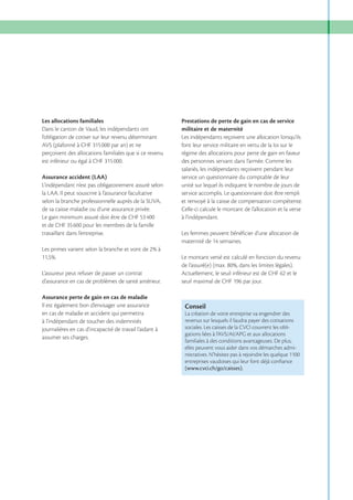 Les allocations familiales
Dans le canton de Vaud, les indépendants ont
l’obligation de cotiser sur leur revenu déterminant
AVS (plafonné à CHF 315 000 par an) et ne
perçoivent des allocations familiales que si ce revenu
est inférieur ou égal à CHF 315 000.
Assurance accident (LAA)
L’indépendant n’est pas obligatoirement assuré selon
la LAA. Il peut souscrire à l’assurance facultative
selon la branche professionnelle auprès de la SUVA,
de sa caisse maladie ou d’une assurance privée.
et de CHF 35 600 pour les membres de la famille
travaillant dans l’entreprise.

Prestations de perte de gain en cas de service
militaire et de maternité
Les indépendants reçoivent une allocation lorsqu’ils
font leur service militaire en vertu de la loi sur le
régime des allocations pour perte de gain en faveur
des personnes servant dans l’armée. Comme les
salariés, les indépendants reçoivent pendant leur
service un questionnaire du comptable de leur
unité sur lequel ils indiquent le nombre de jours de
service accomplis. Le questionnaire doit être rempli
et renvoyé à la caisse de compensation compétente.
Celle-ci calcule le montant de l’allocation et la verse
à l’indépendant.
Les femmes peuvent bénéficier d’une allocation de

Le montant versé est calculé en fonction du revenu
L’assureur peut refuser de passer un contrat
d’assurance en cas de problèmes de santé antérieur.
Assurance perte de gain en cas de maladie
Il est également bon d’envisager une assurance
en cas de maladie et accident qui permettra
à l’indépendant de toucher des indemnités
journalières en cas d’incapacité de travail l’aidant à
assumer ses charges.

Actuellement, le seuil inférieur est de CHF 62 et le

Conseil
La création de votre entreprise va engendrer des
revenus sur lesquels il faudra payer des cotisations
sociales. Les caisses de la CVCI couvrent les oblifamiliales à des conditions avantageuses. De plus,
elles peuvent vous aider dans vos démarches administratives. N’hésitez pas à rejoindre les quelque 1100
entreprises vaudoises qui leur font déjà conﬁance
(www.cvci.ch/go/caisses).

 
