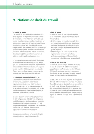 II. D’un plan à une entreprise

9. Notions de droit du travail
Le contrat de travail
Dès l’instant où vous employez du personnel, vous
devez respecter les dispositions relatives au contrat
de travail. Celui-ci est valablement conclu dès que
vous et vos collaborateurs vous êtes mis d’accord sur
vos intentions respectives de fournir un travail contre
un salaire. Le contrat peut être oral ou écrit. Il est
obligatoirement écrit pour les contrats d’apprentissage
ou lorsqu’employeur et employés conviennent de
conditions différentes de celles prévues par le Code
des obligations (délais de résiliation, paiement du
salaire en cas de maladie ou d’accident, etc.).
Le contrat de travail peut être de durée déterminée
ou indéterminée. Dans le second cas, la loi prévoit
que, sauf accord contraire des parties, le premier mois
est considéré comme temps d’essai durant lequel le
contrat peut être résilié moyennant un préavis de
7 jours. Le temps d’essai ne peut en aucun cas être
convenu pour une durée supérieure à 3 mois.

Temps de travail
La durée du travail est fixée contractuellement.
La loi fixe toutefois la durée maximale du travail
hebdomadaire :
une entreprise industrielle et pour le personnel
de bureau, le personnel technique et les autres
employés, y compris le personnel de vente des

réglementation particulière (chauffeurs
professionnels, cliniques et hôpitaux, hôtels,
restaurants et cafés, bâtiment et génie civil, etc.).
Travail de jour et du soir
Le travail de jour est compris entre 6 et 20 heures
et celui du soir entre 20 et 23 heures. Ces deux
plages horaires, soit l’intervalle entre 6 et 23 heures
(17 heures), ne sont pas soumises à autorisation.
L’employeur ne peut cependant introduire le travail
du soir qu’après consultation des travailleurs.

La convention collective de travail (CCT)
Les conventions collectives de travail réunissent
employeurs ou associations patronales et
organisations syndicales pour établir les clauses
portant notamment sur les avantages sociaux (p.
ex. les salaires minimaux), la conclusion et la fin des
contrats individuels de travail entre employeurs et
travailleurs d’une branche d’activité.

Le début et la fin du travail de jour et du soir peuvent
être fixés différemment entre 5 heures et minuit avec
l’accord de la majorité des travailleurs concernés. Dans
ce cas, le travail de jour et du soir doit également
être compris dans un intervalle de 17 heures au plus.
Le travail de jour et du soir de chaque travailleur pris
individuellement doit toutefois être compris dans un

En Suisse et dans le canton de Vaud, il y a environ

inclus.

Les CCT obligatoires s’appliquent à toute entreprise
dans les branches correspondantes. Les CCT non
obligatoires s’appliquent uniquement si les partenaires
contractuels sont membres des associations
signataires du contrat collectif de travail.
Vous pouvez vous adressez au Service de l’emploi
pour savoir si votre branche est concernée.

 