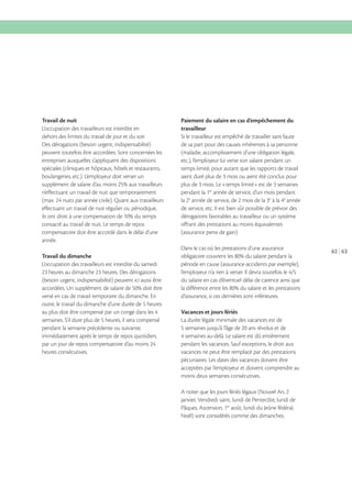 Travail de nuit
L’occupation des travailleurs est interdite en
dehors des limites du travail de jour et du soir.
Des dérogations (besoin urgent, indispensabilité)
peuvent toutefois être accordées. Sont concernées les
entreprises auxquelles s’appliquent des dispositions
spéciales (cliniques et hôpitaux, hôtels et restaurants,
boulangeries, etc.). L’employeur doit verser un
n’effectuant un travail de nuit que temporairement
effectuant un travail de nuit régulier ou périodique,
consacré au travail de nuit. Le temps de repos
compensatoire doit être accordé dans le délai d’une
année.

Paiement du salaire en cas d’empêchement du
travailleur
Si le travailleur est empêché de travailler sans faute
de sa part pour des causes inhérentes à sa personne
(maladie, accomplissement d’une obligation légale,
etc.), l’employeur lui verse son salaire pendant un
temps limité, pour autant que les rapports de travail
aient duré plus de 3 mois ou aient été conclus pour
plus de 3 mois. Le «temps limité» est de 3 semaines
pendant la 1re année de service, d’un mois pendant
e
année
la 2e année de service, de 2 mois de la 3e
de service, etc. Il est bien sûr possible de prévoir des
dérogations favorables au travailleur ou un système
offrant des prestations au moins équivalentes
(assurance perte de gain).
Dans le cas où les prestations d’une assurance

Travail du dimanche
L’occupation des travailleurs est interdite du samedi
23 heures au dimanche 23 heures. Des dérogations
(besoin urgent, indispensabilité) peuvent ici aussi être
versé en cas de travail temporaire du dimanche. En
outre, le travail du dimanche d’une durée de 5 heures
semaines. S’il dure plus de 5 heures, il sera compensé
pendant la semaine précédente ou suivante,
immédiatement après le temps de repos quotidien,
heures consécutives.

période en cause (assurance-accidents par exemple),
du salaire en cas d’éventuel délai de carence ainsi que
d’assurance, si ces dernières sont inférieures.
Vacances et jours fériés
La durée légale minimale des vacances est de
5 semaines jusqu’à l’âge de 20 ans révolus et de
pendant les vacances. Sauf exceptions, le droit aux
vacances ne peut être remplacé par des prestations
pécuniaires. Les dates des vacances doivent être
acceptées par l’employeur et doivent comprendre au
moins deux semaines consécutives.
A noter que les jours fériés légaux (Nouvel An, 2
janvier, Vendredi saint, lundi de Pentecôte, lundi de
Pâques, Ascension, 1er août, lundi du Jeûne fédéral,
Noël) sont considérés comme des dimanches.

62 63

 
