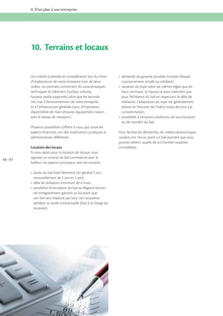 II. D’un plan à une entreprise

10. Terrains et locaux
Les critères à prendre en considération lors du choix
d’implantation de votre entreprise sont de deux
ordres. Les premiers concernent les caractéristiques
techniques du bâtiment (surface, volume,
hauteur, poids supportés) alors que les seconds
ont trait à l’environnement de votre entreprise
et à l’infrastructure générale (taux d’imposition,
disponibilité de main-d’œuvre, équipement, liaison
avec le réseau de transport).

baux normaux : la hausse ne peut intervenir que
pour l’échéance du bail en respectant le délai de
résiliation. L’adaptation du loyer est généralement
prévue en fonction de l’indice suisse des prix à la

ou de transfert du bail.
Plusieurs possibilités s’offrent à vous, qui, outre les
aspects financiers, ont des implications juridiques et
administratives différentes :

66 67

Location des locaux
Si vous optez pour la location de locaux, vous
signerez un contrat de bail commercial avec le
bailleur. Les aspects principaux sont les suivants :

cet enregistrement garantit au locataire que
son bail sera respecté par tout tiers acquéreur
pendant sa durée contractuelle (frais à la charge du

Pour faciliter les démarches, les milieux économiques
vaudois ont mis au point un bail paritaire que vous
pouvez obtenir auprès de la Chambre vaudoise
immobilière.

 