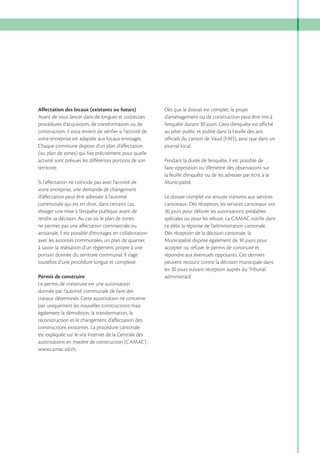Affectation des locaux (existants ou futurs)
Avant de vous lancer dans de longues et coûteuses
procédures d’acquisition, de transformation ou de
construction, il vous revient de vérifier si l’activité de
votre entreprise est adaptée aux locaux envisagés.
Chaque commune dispose d’un plan d’affectation
(ou plan de zones) qui fixe précisément pour quelle
activité sont prévues les différentes portions de son
territoire.
Si l’affectation ne coïncide pas avec l’activité de
votre entreprise, une demande de changement
d’affectation peut être adressée à l’autorité
communale qui est en droit, dans certains cas,
d’exiger une mise à l’enquête publique avant de
rendre sa décision. Au cas où le plan de zones
ne permet pas une affectation commerciale ou
artisanale, il est possible d’envisager, en collaboration
avec les autorités communales, un plan de quartier,
à savoir la réalisation d’un règlement propre à une
portion donnée du territoire communal. Il s’agit
toutefois d’une procédure longue et complexe.
Permis de construire
Le permis de construire est une autorisation
donnée par l’autorité communale de faire des
travaux déterminés. Cette autorisation ne concerne
pas uniquement les nouvelles constructions mais
également la démolition, la transformation, la
reconstruction et le changement d’affectation des
constructions existantes. La procédure cantonale
est expliquée sur le site Internet de la Centrale des
autorisations en matière de construction (CAMAC) :
www.camac.vd.ch.

Dès que le dossier est complet, le projet
d’aménagement ou de construction peut être mis à
l’enquête durant 30 jours. L’avis d’enquête est affiché
au pilier public et publié dans la Feuille des avis
officiels du canton de Vaud (FAO), ainsi que dans un
journal local.
Pendant la durée de l’enquête, il est possible de
faire opposition ou d’émettre des observations sur
la feuille d’enquête ou de les adresser par écrit à la
Municipalité.
Le dossier complet est ensuite transmis aux services
cantonaux. Dès réception, les services cantonaux ont
30 jours pour délivrer les autorisations préalables
spéciales ou pour les refuser. La CAMAC notifie dans
ce délai la réponse de l’administration cantonale.
Dès réception de la décision cantonale, la
Municipalité dispose également de 30 jours pour
accepter ou refuser le permis de construire et
répondre aux éventuels opposants. Ces derniers
peuvent recourir contre la décision municipale dans
les 30 jours suivant réception auprès du Tribunal
administratif.

 