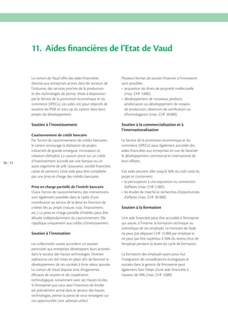 11. Aides ﬁnancières de l’Etat de Vaud
Le canton de Vaud offre des aides financières
directes aux entreprises actives dans les secteurs de
l’industrie, des services proches de la production
et des technologies de pointe. Mises à disposition
par le Service de la promotion économique et du
commerce (SPECo), ces aides ont pour objectifs de
soutenir les PME et start-up du canton dans leurs
projets de développement.

Soutien à l’investissement

70 71

Plusieurs formes de soutien financier à l’innovation
sont possibles :

Soutien à la commercialisation et à
l’internationalisation

Cautionnement de crédit bancaire
Par l’octroi de cautionnements de crédits bancaires,
le canton encourage la réalisation de projets
industriels de grande envergure, innovateurs et
créateurs d’emplois. La caution porte sur un crédit
d’investissement accordé par une banque ou un
autre organisme de prêt (assurance, société financière,
caisse de pension). Cette aide peut être complétée
par une prise en charge des intérêts bancaires.
Prise en charge partielle de l’intérêt bancaire
Outre l’octroi de cautionnements, des interventions
sont également possibles dans le cadre d’une
contribution au service de la dette en fonction de
critères liés au projet (nature, coût, financement,
etc.). La prise en charge partielle d’intérêts peut être
allouée indépendamment du cautionnement. Elle
s’applique uniquement aux crédits d’investissement.

Soutien à l’innovation
Les collectivités suisses accordent un soutien
particulier aux entreprises développant leurs activités
dans le secteur des hautes technologies. Diverses
opérations ont été mises en place afin de favoriser le
développement de ces sociétés à forte valeur ajoutée.
Le canton de Vaud dispose ainsi d’organismes
efficaces de soutien et de coopération
technologique, notamment avec ses Hautes écoles.
Si l’entreprise que vous avez l’intention de fonder
est précisément active dans le secteur des hautes
technologies, prenez la peine de vous renseigner sur
ces opportunités (voir adresses utiles).

amélioration ou développement de moyens
de production, obtention de certification ou
d’homologation (max. CHF 30 000).

Le Service de la promotion économique et du
commerce (SPECo) peut également accorder des
aides financières aux entreprises en vue de favoriser
le développement commercial et international de
leurs affaires.

projet et concernent:

d’affaires (max. CHF 30 000).

Soutien à la formation
Une aide financière peut être accordée à l’entreprise
qui assure, à l’interne, la formation technique ou
scientifique de ses employés. Le montant de l’aide
ne peut pas dépasser CHF 15 000 par employé et
l’employé pendant la durée du cycle de formation.
La formation des employés ayant pour but
l’intégration de considérations écologiques et
sociales dans la gestion de l’entreprise peut
également faire l’objet d’une aide financière à

 