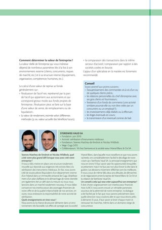Comment déterminer la valeur de l’entreprise ?
La valeur réelle de l’entreprise qui vous intéresse
dépend de nombreux paramètres liés à la fois à son
environnement externe (clients, concurrents, risques
de marché, etc.) et à sa structure interne (équipement,
organisation, compétences humaines, etc.).

sociétés cotées en bourse.
L’appui d’un spécialiste en la matière est fortement
recommandé.

Conseil

Le calcul d’une valeur de reprise se fonde
généralement sur :

Soyez attentif aux points suivants :

de l’actif qui appartient aux actionnaires et qui
correspond grosso modo aux fonds propres de
similaire pourrait-elle ou non être créée par un
d’une valeur de vente, de remplacement ou de

STERISWISS VAUD SA

Steeves Matthey-de-l’endroit et Nicolas Wildbolz, quel
a été votre plus grand déﬁ lorsque vous avez créé votre
entreprise ?
Il nous a fallu mettre en place une structure totalement
nouvelle qui réponde aux exigences très strictes liées à la
stérilisation des instruments médicaux. En fait, nous avons
créé de toutes pièces l’équivalent d’un département interne
d’un hôpital dans un immeuble artisanal de Cugy. L’établissement d’un plan d’aﬀaires et le démarchage de notre clientèle
ont également été un déﬁ dans la mesure où nous nous
lancions dans un marché totalement nouveau. Il nous fallait
convaincre nos interlocuteurs des avantages ﬁnanciers de

Marcel Blanc, dans laquelle nous travaillions et que nous avons
rachetée, ont considérablement facilité le décollage de notre
«start-up» SteriSwiss Vaud SA. Le principal enseignement que
nous en tirons ? Il faut savoir saisir les opportunités lorsqu’elles
se présentent mais il ne faut pas non plus foncer la tête dans le
guidon. Les décisions mûrement réﬂéchies sont les meilleures.
Il nous a tout de même fallu deux ans d’études, de démarches
et de négociations entre la reprise de Marcel Blanc & Cie SA et
la création de SteriSwiss Vaud SA.
Un conseil à celui qui veut créer aujourd’hui son entreprise ?
Il doit choisir soigneusement son interlocuteur ﬁnancier.
Avec la BCV, nous avons trouvé un véritable partenaire,

outre, nous endossons la responsabilité de notre activité de
stérilisation.
Quels enseignements en tirez-vous ?
Nous avons eu la chance de pouvoir démarrer dans un environnement très favorable. Les eﬀets de synergie avec la société

a été facilité par le fait que nous savions précisément dans
quelle direction nous voulions aller et que nous étions prêts
à démarrer. Et puis, il faut savoir se lever chaque matin et
retrousser les manches, même dans un domaine vierge de
concurrence.

 