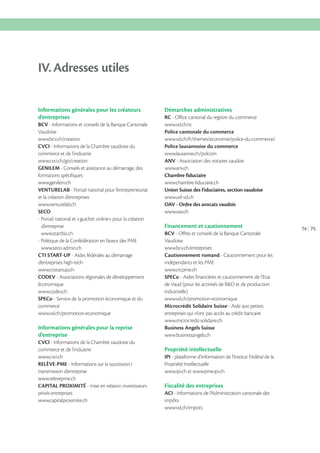 IV. Adresses utiles
Informations générales pour les créateurs
d’entreprises
BCV - Informations et conseils de la Banque Cantonale
Vaudoise
CVCI - Informations de la Chambre vaudoise du
commerce et de l’industrie
GENILEM - Conseils et assistance au démarrage, des
formations spécifiques
www.genilem.ch
VENTURELAB - Portail national pour l’entrepreneuriat
et la création d’entreprises
www.venturelab.ch
SECO
- Portail national et «guichet online» pour la création
d’entreprise
www.startbiz.ch
- Politique de la Confédération en faveur des PME
www.seco-admin.ch
CTI START-UP - Aides fédérales au démarrage
d’entreprises high-tech
www.ctistartup.ch
CODEV - Associations régionales de développement
économique
www.codev.ch
SPECo - Service de la promotion économique et du
commerce

Informations générales pour la reprise
d’entreprise
CVCI - Informations de la Chambre vaudoise du
commerce et de l’industrie
www.cvci.ch
RELÈVE-PME
transmission d’entreprise
www.relevepme.ch
CAPITAL PROXIMITÉ - mise en relation investisseurs
privés-entreprises
www.capitalproximite.ch

Démarches administratives
RC - Office cantonal du registre du commerce
Police cantonale du commerce
Police lausannoise du commerce
ANV - Association des notaires vaudois
www.anv.ch
Chambre fiduciaire
www.chambre-fiduciaire.ch
Union Suisse des Fiduciaires, section vaudoise
www.usf-vd.ch
OAV - Ordre des avocats vaudois
www.oav.ch

Financement et cautionnement
BCV - Offres et conseils de la Banque Cantonale
Vaudoise
Cautionnement romand - Cautionnement pour les
indépendants et les PME
www.crcpme.ch
SPECo - Aides financières et cautionnement de l’Etat
de Vaud (pour les activités de R&D et de production
industrielle)
Microcrédit Solidaire Suisse - Aide aux petites
entreprises qui n’ont pas accès au crédit bancaire
www.microcredit-solidaire.ch
Business Angels Suisse
www.businessangels.ch

Propriété intellectuelle
IPI - plateforme d’information de l’Institut Fédéral de la
Propriété Intellectuelle
www.ipi.ch et www.pme.ipi.ch

Fiscalité des entreprises
ACI - Informations de l’Administration cantonale des
impôts

74 75

 
