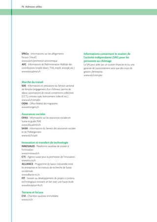 IV. Adresses utiles

SPECo - Informations sur les allègements
fiscaux (Vaud)
AFC - Informations de l’Administration fédérale des
contributions (impôt direct, TVA, impôt anticipé, etc.)
www.estv.admin.ch

Marché du travail
SDE - Informations et prestations du Service cantonal
de l’emploi (engagement d’un chômeur, permis de
séjour, autorisations de travail, conventions collectives
(CCT), contrats type, licenciement collectif, etc.)
ODM - Office fédéral des migrations
www.etrangers.ch

Assurances sociales
OFAS - Informations sur les assurances sociales en
Suisse et guide PME
www.ofas.admin.ch
SASH - Informations du Service des assurances sociales
et de l’hébergement

Innovation et transfert de technologie
INNOVAUD - Plateforme vaudoise de soutien à
l’innovation
www.innovaud.ch
CTI - Agence suisse pour la promotion de l’innovation
www.kti-cti.ch
ALLIANCE - Programme de liaison industrielle entre
les entreprises et les instituts de recherche de Suisse
occidentale
www.alliance-tt.ch
FIT - Soutien au développement de projets à contenu
technologique innovant en lien avec une haute école
www.fondation-fit.ch

Terrains et locaux
CVI - Chambre vaudoise immobilière
www.cvi.ch

Informations concernant le soutien de
l’activité indépendante (SAI) pour les
personnes au chômage
garantie de cautionnement ainsi que des cours de
gestion d’entreprise.

 