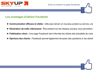 Les avantages d'utiliser Facebook
► Communication efficace et ciblée : Utile pour lancer un nouveau produit ou service, une
► Générateur de trafic intéressant : Être présent sur les réseaux sociaux vous permettra d
► Fidélisation client : Une page Facebook tient informée les clients des actualités de votre
► Opinions des clients : Facebook permet également de poser des questions à vos clients
 