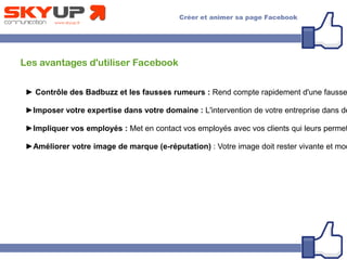 Les avantages d'utiliser Facebook
► Contrôle des Badbuzz et les fausses rumeurs : Rend compte rapidement d'une fausse
►Imposer votre expertise dans votre domaine : L'intervention de votre entreprise dans de
►Impliquer vos employés : Met en contact vos employés avec vos clients qui leurs permet
►Améliorer votre image de marque (e-réputation) : Votre image doit rester vivante et mod
 