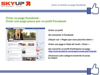 Créer sa page Facebook :
Creér une page passe par un profil Facebook
●Créer un profil
●Se connecter à Facebook
●Cliquer sur « Pages que vous pourriez aimer »
●Créer une page à l'aide de l'outil « Créer »
●Ou convertir un profil d'entreprise en page :
http://www.facebook.com/pages/create.php?migrate
●Choisissez votre catégorie d'activité et suivez
les étapes
 