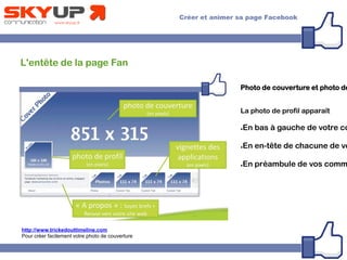 L'entête de la page Fan
Photo de couverture et photo de
La photo de profil apparaît
●En bas à gauche de votre co
●En en-tête de chacune de vo
●En préambule de vos comm
http://www.trickedouttimeline.com
Pour créer facilement votre photo de couverture
 