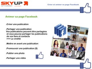 Animer sa page Facebook
●Créer une publication
●Partager une publication
Vos publications peuvent être partagées
et vous pouvez partager les publications
de vos fans et contacts
>>> La viralité
●Mettre en avant une publication
●Promouvoir une publication ($)
●Publier une photo
●Partager une vidéo
 