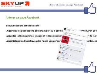 Animer sa page Facebook
Les publications efficaces sont :
● Courtes : les publications contenant de 100 à 250 caractères obtiennent environ 60 %
●Visuelles : albums photos, images et vidéos suscitent respectivement 180 %, 120 % et
●Optimisées : les Statistiques des Pages vous offrent des informations importantes, co
 