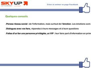 Quelques conseils
●Pensez réseau social : de l'information, mais surtout de l'émotion. Les émotions sont a
●Dialoguez avec vos fans, répondez à leurs messages et à leurs questions
●Faites d'un fan une personne privilégiée, un VIP : leur faire part d'information en prime
 