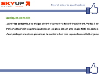 Quelques conseils
●Varier les contenus, Les images créent les plus forts taux d’engagement. Veillez à acc
Penser à légender les photos publiées et les géolocaliser. Une image forte associée à u
●Pour partager une vidéo, plutôt que de copier le lien vers la plate forme d’hébergemen
 